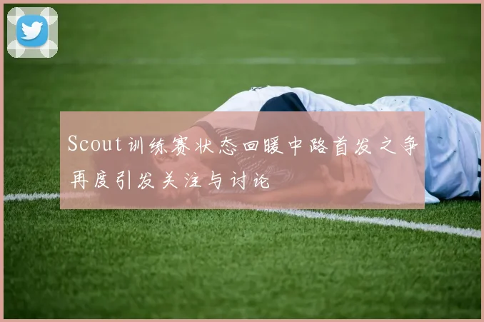 Scout训练赛状态回暖中路首发之争再度引发关注与讨论