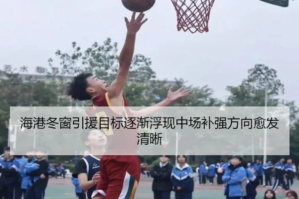 海港冬窗引援目标逐渐浮现中场补强方向愈发清晰